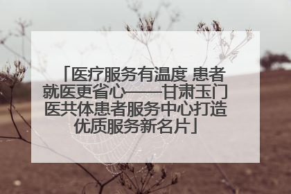 医疗服务有温度 患者就医更省心——甘肃玉门医共体患者服务中心打造优质服务新名片