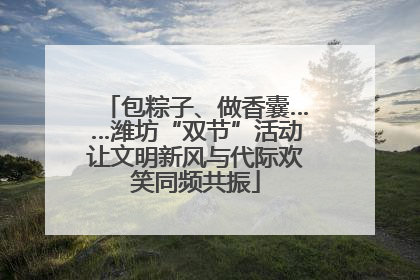 包粽子、做香囊……潍坊“双节”活动让文明新风与代际欢笑同频共振