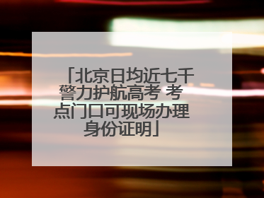 北京日均近七千警力护航高考 考点门口可现场办理身份证明