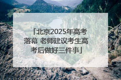 北京2025年高考落幕 老师建议考生高考后做好三件事