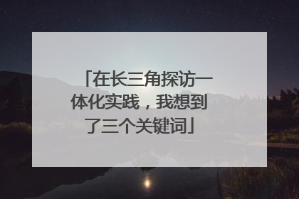 在长三角探访一体化实践，我想到了三个关键词