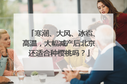 寒潮、大风、冰雹、高温，大幅减产后北京还适合种樱桃吗？