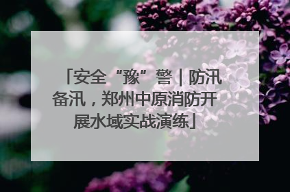 安全“豫”警｜防汛备汛，郑州中原消防开展水域实战演练