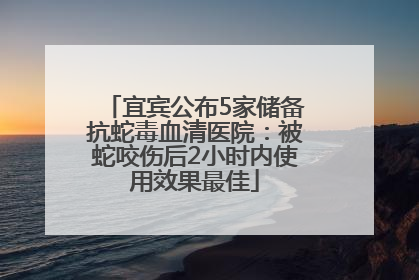 宜宾公布5家储备抗蛇毒血清医院：被蛇咬伤后2小时内使用效果最佳