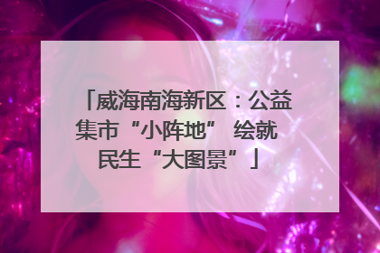 威海南海新区：公益集市“小阵地” 绘就民生“大图景”