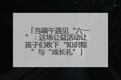 当端午遇见“六一”：这场公益活动让孩子们收下“知识粽”与“成长礼”