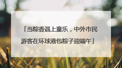 当粽香遇上童乐，中外市民游客在环球港包粽子迎端午