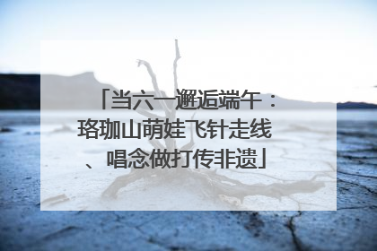 当六一邂逅端午：珞珈山萌娃飞针走线、唱念做打传非遗