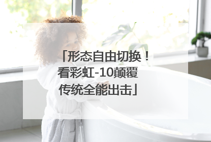形态自由切换！看彩虹-10颠覆传统全能出击