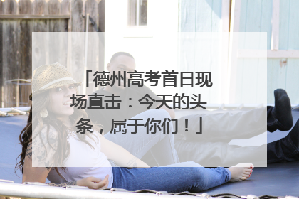 德州高考首日现场直击：今天的头条，属于你们！