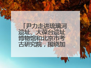 尹力走进琉璃河遗址、大葆台遗址博物馆和北京市考古研究院，围绕加强历史文化名城保护调研