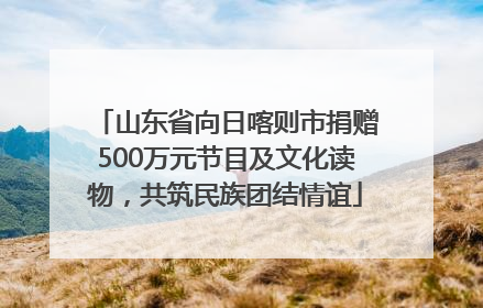 山东省向日喀则市捐赠500万元节目及文化读物，共筑民族团结情谊