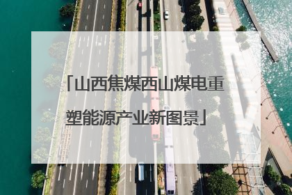 山西焦煤西山煤电重塑能源产业新图景