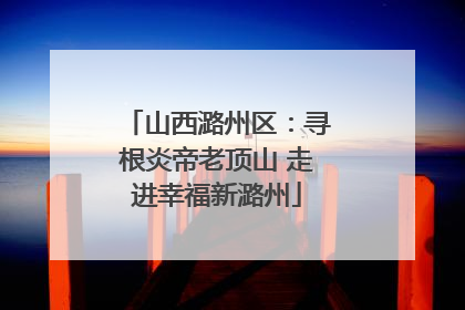 山西潞州区：寻根炎帝老顶山 走进幸福新潞州