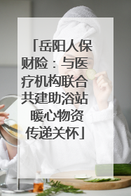 岳阳人保财险：与医疗机构联合共建助浴站 暖心物资传递关怀