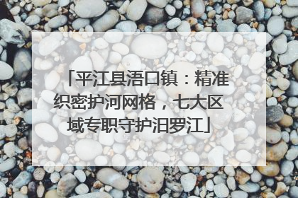 平江县浯口镇：精准织密护河网格，七大区域专职守护汨罗江
