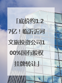 底价约1.27亿！临沂沂河文旅投资公司100%国有股权挂牌转让