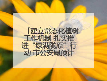 建立常态化植树工作机制 扎实推进“绿满陇原”行动 市公安局预计年底前完成1402亩绿化任务
