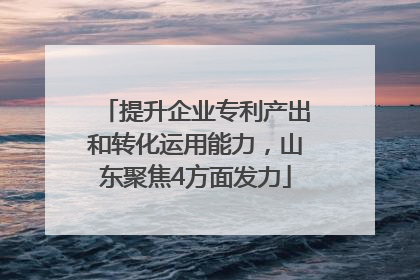 提升企业专利产出和转化运用能力，山东聚焦4方面发力