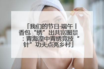我们的节日·端午丨香包“绣”出共富图景：青海湟中青绣竞技“针”功夫点亮乡村
