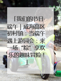 我们的节日·端午｜威海高区初村镇：当端午遇上游园会：来一场“粽”享欢乐的趣味冒险！