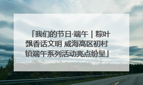 我们的节日·端午｜粽叶飘香话文明 威海高区初村镇端午系列活动亮点纷呈