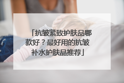 抗皱紧致护肤品哪款好？最好用的抗皱补水护肤品推荐