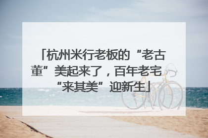 杭州米行老板的“老古董”美起来了，百年老宅“来其美”迎新生