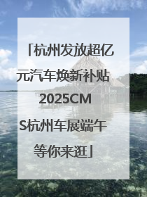 杭州发放超亿元汽车焕新补贴 2025CMS杭州车展端午等你来逛