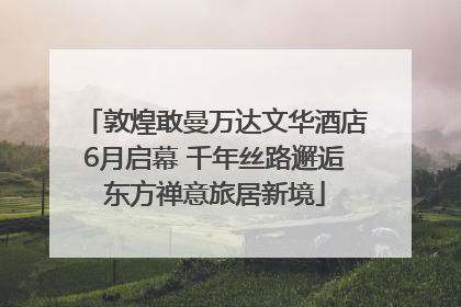敦煌敢曼万达文华酒店6月启幕 千年丝路邂逅东方禅意旅居新境