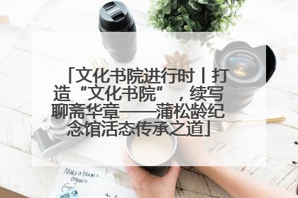 文化书院进行时丨打造“文化书院”，续写聊斋华章——蒲松龄纪念馆活态传承之道