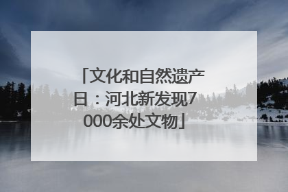 文化和自然遗产日：河北新发现7000余处文物