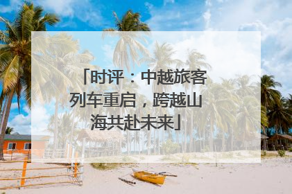时评：中越旅客列车重启，跨越山海共赴未来