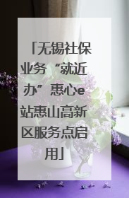 无锡社保业务“就近办”惠心e站惠山高新区服务点启用