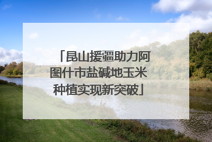 昆山援疆助力阿图什市盐碱地玉米种植实现新突破