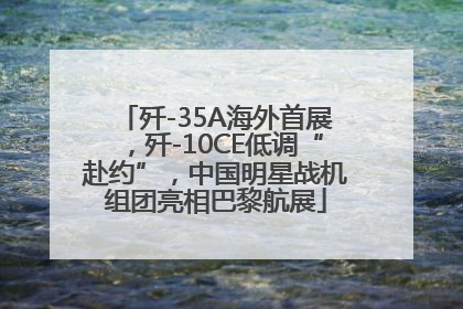 歼-35A海外首展，歼-10CE低调“赴约”，中国明星战机组团亮相巴黎航展