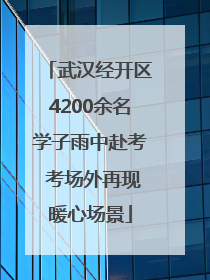 武汉经开区4200余名学子雨中赴考 考场外再现暖心场景