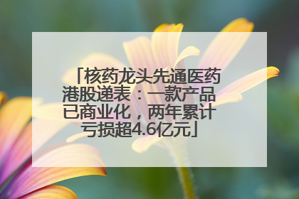 核药龙头先通医药港股递表：一款产品已商业化，两年累计亏损超4.6亿元