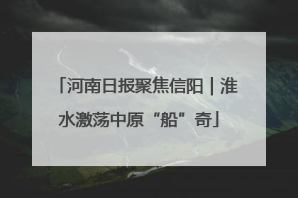 河南日报聚焦信阳｜淮水激荡中原“船”奇