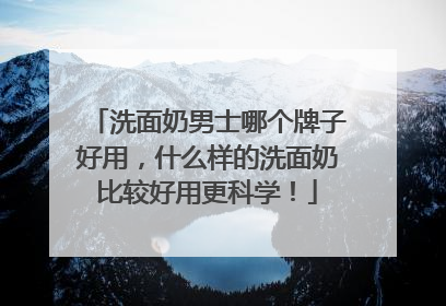 洗面奶男士哪个牌子好用，什么样的洗面奶比较好用更科学！