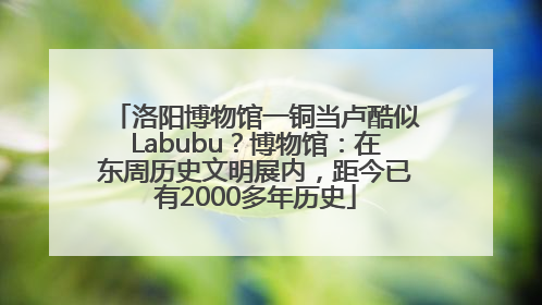 洛阳博物馆一铜当卢酷似Labubu？博物馆：在东周历史文明展内，距今已有2000多年历史