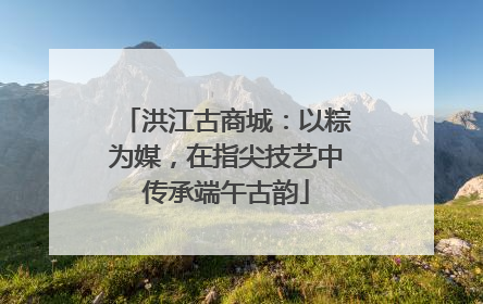 洪江古商城：以粽为媒，在指尖技艺中传承端午古韵