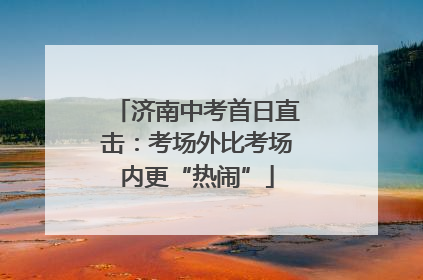 济南中考首日直击：考场外比考场内更“热闹”