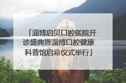 淄博启贝口腔医院开诊盛典暨淄博口腔健康科普馆启幕仪式举行
