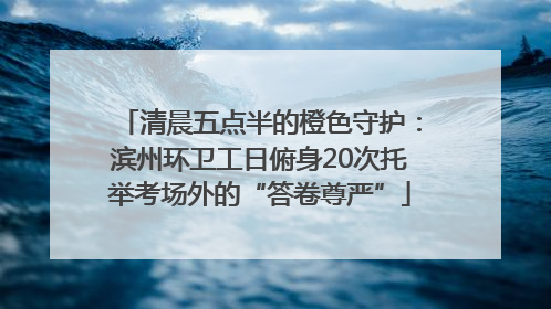 清晨五点半的橙色守护：滨州环卫工日俯身20次托举考场外的“答卷尊严”
