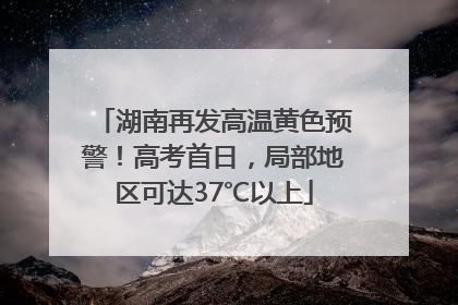 湖南再发高温黄色预警！高考首日，局部地区可达37℃以上