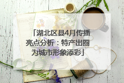 湖北区县4月传播亮点分析：特产出圈为城市形象添彩