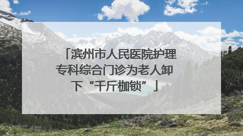 滨州市人民医院护理专科综合门诊为老人卸下“千斤枷锁”