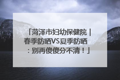 菏泽市妇幼保健院｜春季防晒VS夏季防晒：别再傻傻分不清！