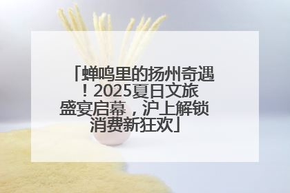 蝉鸣里的扬州奇遇！2025夏日文旅盛宴启幕，沪上解锁消费新狂欢